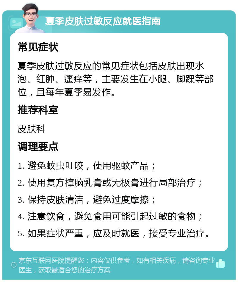 夏季皮肤过敏反应就医指南 常见症状 夏季皮肤过敏反应的常见症状包括皮肤出现水泡、红肿、瘙痒等，主要发生在小腿、脚踝等部位，且每年夏季易发作。 推荐科室 皮肤科 调理要点 1. 避免蚊虫叮咬，使用驱蚊产品； 2. 使用复方樟脑乳膏或无极膏进行局部治疗； 3. 保持皮肤清洁，避免过度摩擦； 4. 注意饮食，避免食用可能引起过敏的食物； 5. 如果症状严重，应及时就医，接受专业治疗。