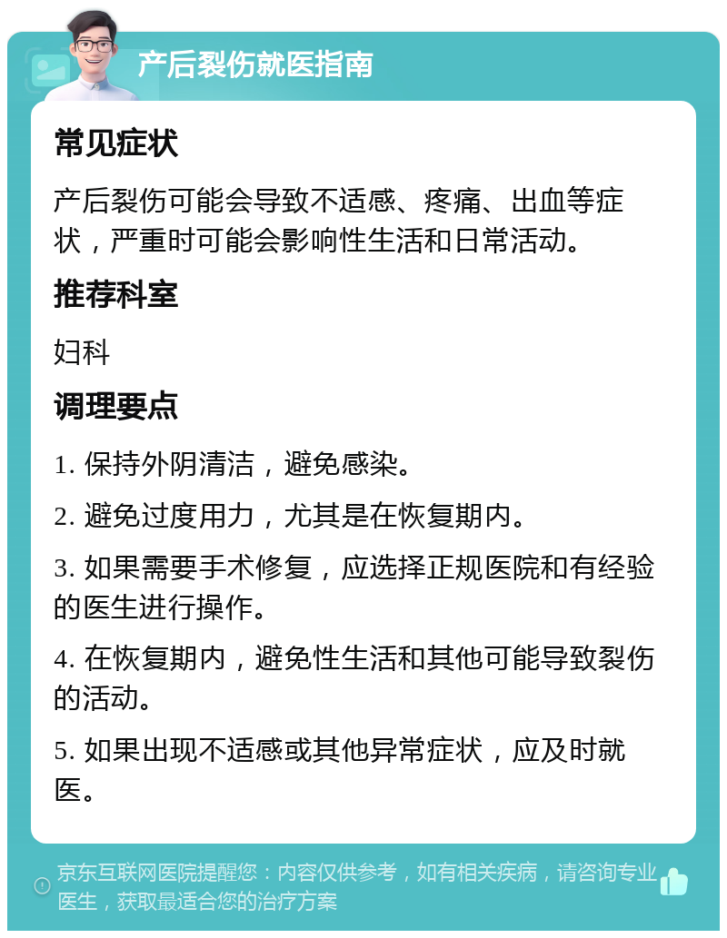 产后裂伤就医指南 常见症状 产后裂伤可能会导致不适感、疼痛、出血等症状，严重时可能会影响性生活和日常活动。 推荐科室 妇科 调理要点 1. 保持外阴清洁，避免感染。 2. 避免过度用力，尤其是在恢复期内。 3. 如果需要手术修复，应选择正规医院和有经验的医生进行操作。 4. 在恢复期内，避免性生活和其他可能导致裂伤的活动。 5. 如果出现不适感或其他异常症状，应及时就医。