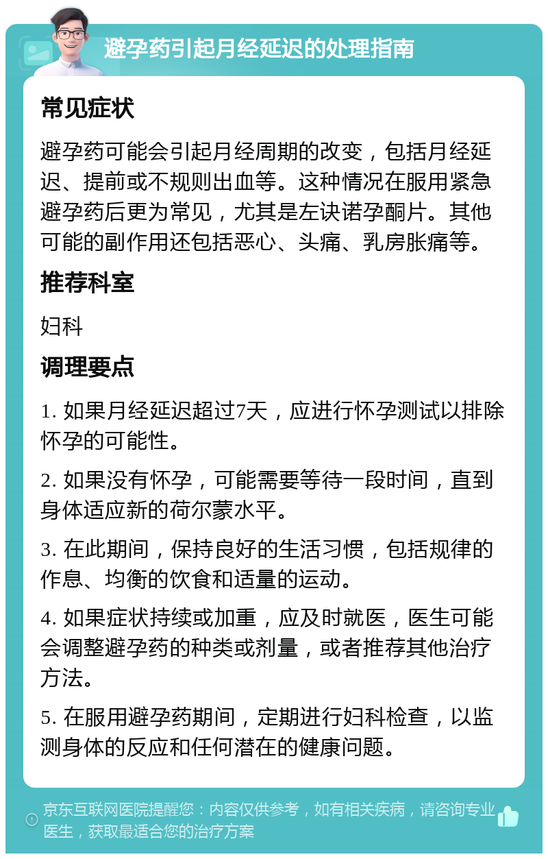 避孕药引起月经延迟的处理指南 常见症状 避孕药可能会引起月经周期的改变，包括月经延迟、提前或不规则出血等。这种情况在服用紧急避孕药后更为常见，尤其是左诀诺孕酮片。其他可能的副作用还包括恶心、头痛、乳房胀痛等。 推荐科室 妇科 调理要点 1. 如果月经延迟超过7天，应进行怀孕测试以排除怀孕的可能性。 2. 如果没有怀孕，可能需要等待一段时间，直到身体适应新的荷尔蒙水平。 3. 在此期间，保持良好的生活习惯，包括规律的作息、均衡的饮食和适量的运动。 4. 如果症状持续或加重，应及时就医，医生可能会调整避孕药的种类或剂量，或者推荐其他治疗方法。 5. 在服用避孕药期间，定期进行妇科检查，以监测身体的反应和任何潜在的健康问题。