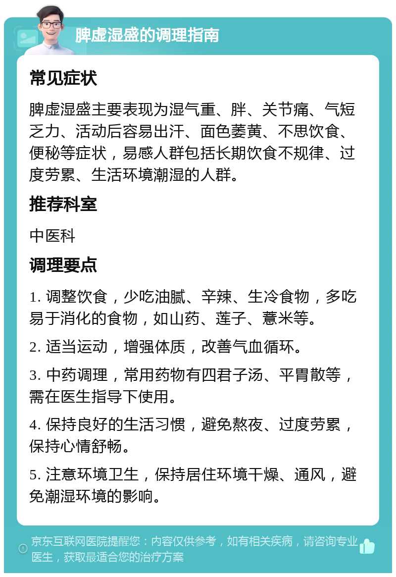 脾虚湿盛的调理指南 常见症状 脾虚湿盛主要表现为湿气重、胖、关节痛、气短乏力、活动后容易出汗、面色萎黄、不思饮食、便秘等症状，易感人群包括长期饮食不规律、过度劳累、生活环境潮湿的人群。 推荐科室 中医科 调理要点 1. 调整饮食，少吃油腻、辛辣、生冷食物，多吃易于消化的食物，如山药、莲子、薏米等。 2. 适当运动，增强体质，改善气血循环。 3. 中药调理，常用药物有四君子汤、平胃散等，需在医生指导下使用。 4. 保持良好的生活习惯，避免熬夜、过度劳累，保持心情舒畅。 5. 注意环境卫生，保持居住环境干燥、通风，避免潮湿环境的影响。