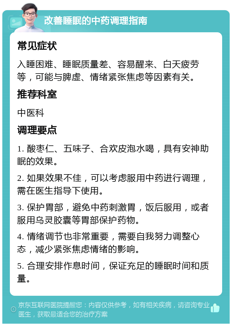 改善睡眠的中药调理指南 常见症状 入睡困难、睡眠质量差、容易醒来、白天疲劳等，可能与脾虚、情绪紧张焦虑等因素有关。 推荐科室 中医科 调理要点 1. 酸枣仁、五味子、合欢皮泡水喝，具有安神助眠的效果。 2. 如果效果不佳，可以考虑服用中药进行调理，需在医生指导下使用。 3. 保护胃部，避免中药刺激胃，饭后服用，或者服用乌灵胶囊等胃部保护药物。 4. 情绪调节也非常重要，需要自我努力调整心态，减少紧张焦虑情绪的影响。 5. 合理安排作息时间，保证充足的睡眠时间和质量。