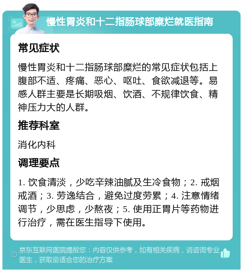 慢性胃炎和十二指肠球部糜烂就医指南 常见症状 慢性胃炎和十二指肠球部糜烂的常见症状包括上腹部不适、疼痛、恶心、呕吐、食欲减退等。易感人群主要是长期吸烟、饮酒、不规律饮食、精神压力大的人群。 推荐科室 消化内科 调理要点 1. 饮食清淡，少吃辛辣油腻及生冷食物；2. 戒烟戒酒；3. 劳逸结合，避免过度劳累；4. 注意情绪调节，少思虑，少熬夜；5. 使用正胃片等药物进行治疗，需在医生指导下使用。