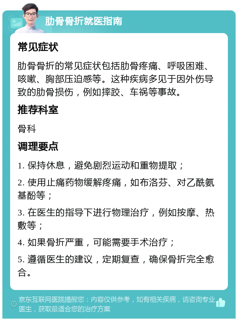 肋骨骨折就医指南 常见症状 肋骨骨折的常见症状包括肋骨疼痛、呼吸困难、咳嗽、胸部压迫感等。这种疾病多见于因外伤导致的肋骨损伤，例如摔跤、车祸等事故。 推荐科室 骨科 调理要点 1. 保持休息，避免剧烈运动和重物提取； 2. 使用止痛药物缓解疼痛，如布洛芬、对乙酰氨基酚等； 3. 在医生的指导下进行物理治疗，例如按摩、热敷等； 4. 如果骨折严重，可能需要手术治疗； 5. 遵循医生的建议，定期复查，确保骨折完全愈合。