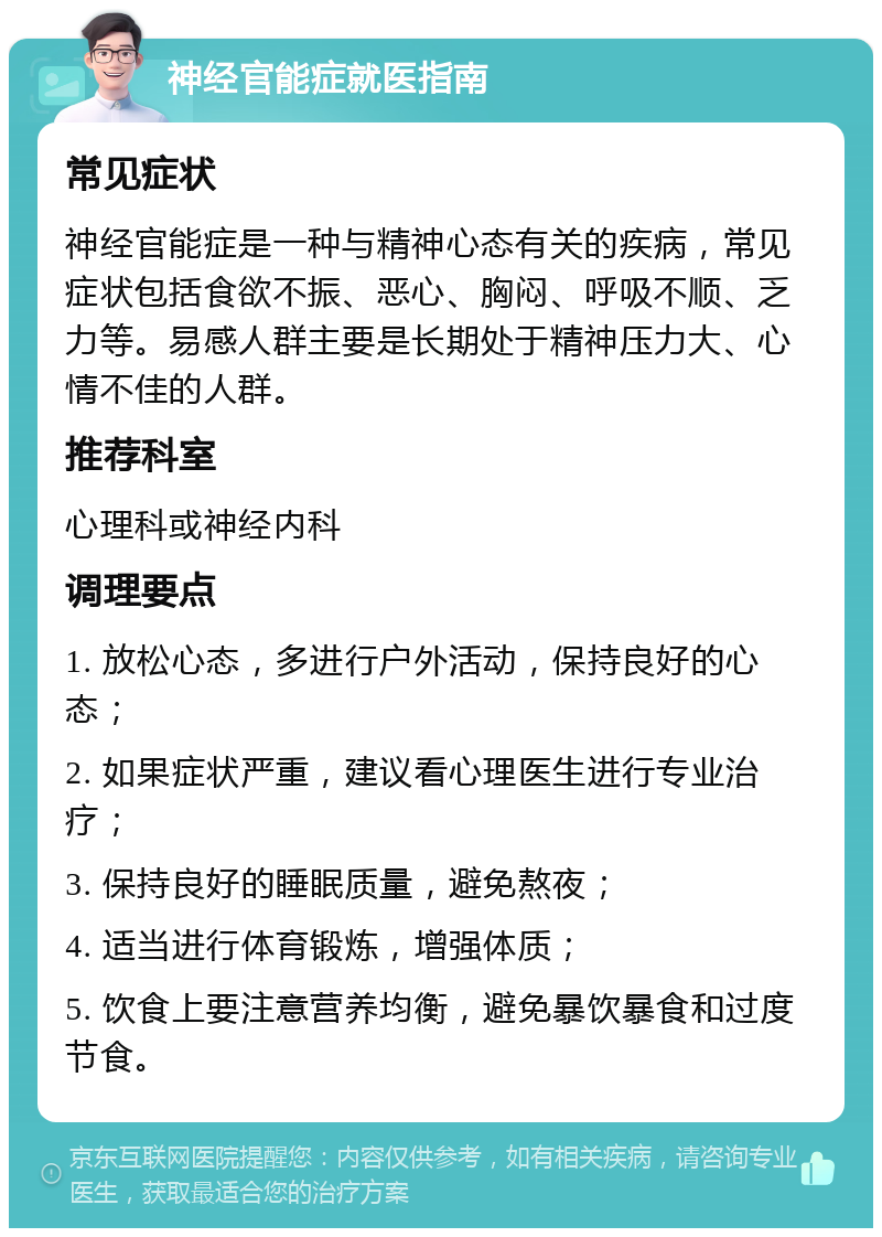 神经官能症就医指南 常见症状 神经官能症是一种与精神心态有关的疾病，常见症状包括食欲不振、恶心、胸闷、呼吸不顺、乏力等。易感人群主要是长期处于精神压力大、心情不佳的人群。 推荐科室 心理科或神经内科 调理要点 1. 放松心态，多进行户外活动，保持良好的心态； 2. 如果症状严重，建议看心理医生进行专业治疗； 3. 保持良好的睡眠质量，避免熬夜； 4. 适当进行体育锻炼，增强体质； 5. 饮食上要注意营养均衡，避免暴饮暴食和过度节食。