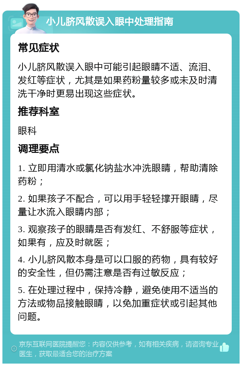 小儿脐风散误入眼中处理指南 常见症状 小儿脐风散误入眼中可能引起眼睛不适、流泪、发红等症状，尤其是如果药粉量较多或未及时清洗干净时更易出现这些症状。 推荐科室 眼科 调理要点 1. 立即用清水或氯化钠盐水冲洗眼睛，帮助清除药粉； 2. 如果孩子不配合，可以用手轻轻撑开眼睛，尽量让水流入眼睛内部； 3. 观察孩子的眼睛是否有发红、不舒服等症状，如果有，应及时就医； 4. 小儿脐风散本身是可以口服的药物，具有较好的安全性，但仍需注意是否有过敏反应； 5. 在处理过程中，保持冷静，避免使用不适当的方法或物品接触眼睛，以免加重症状或引起其他问题。