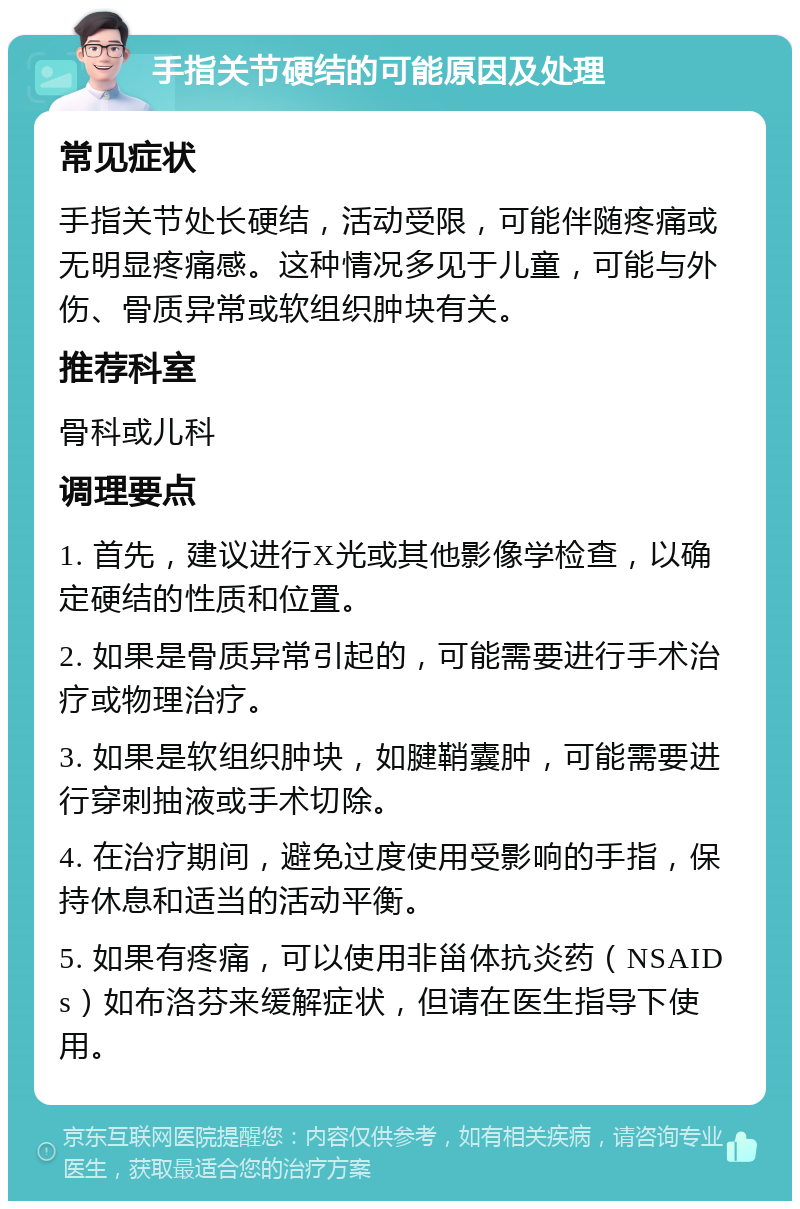 手指关节硬结的可能原因及处理 常见症状 手指关节处长硬结，活动受限，可能伴随疼痛或无明显疼痛感。这种情况多见于儿童，可能与外伤、骨质异常或软组织肿块有关。 推荐科室 骨科或儿科 调理要点 1. 首先，建议进行X光或其他影像学检查，以确定硬结的性质和位置。 2. 如果是骨质异常引起的，可能需要进行手术治疗或物理治疗。 3. 如果是软组织肿块，如腱鞘囊肿，可能需要进行穿刺抽液或手术切除。 4. 在治疗期间，避免过度使用受影响的手指，保持休息和适当的活动平衡。 5. 如果有疼痛，可以使用非甾体抗炎药（NSAIDs）如布洛芬来缓解症状，但请在医生指导下使用。