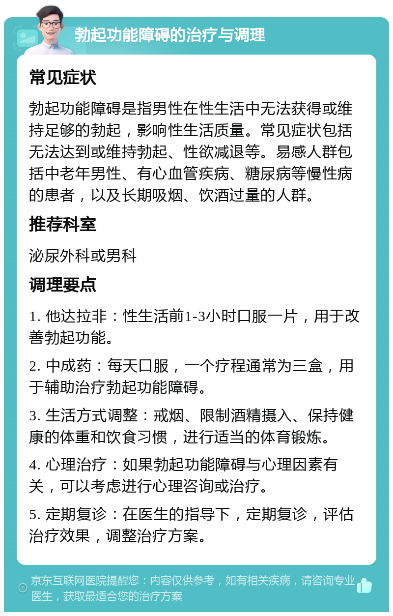 勃起功能障碍的治疗与调理 常见症状 勃起功能障碍是指男性在性生活中无法获得或维持足够的勃起，影响性生活质量。常见症状包括无法达到或维持勃起、性欲减退等。易感人群包括中老年男性、有心血管疾病、糖尿病等慢性病的患者，以及长期吸烟、饮酒过量的人群。 推荐科室 泌尿外科或男科 调理要点 1. 他达拉非：性生活前1-3小时口服一片，用于改善勃起功能。 2. 中成药：每天口服，一个疗程通常为三盒，用于辅助治疗勃起功能障碍。 3. 生活方式调整：戒烟、限制酒精摄入、保持健康的体重和饮食习惯，进行适当的体育锻炼。 4. 心理治疗：如果勃起功能障碍与心理因素有关，可以考虑进行心理咨询或治疗。 5. 定期复诊：在医生的指导下，定期复诊，评估治疗效果，调整治疗方案。