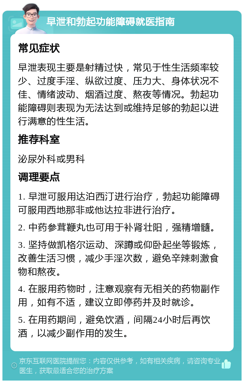 早泄和勃起功能障碍就医指南 常见症状 早泄表现主要是射精过快，常见于性生活频率较少、过度手淫、纵欲过度、压力大、身体状况不佳、情绪波动、烟酒过度、熬夜等情况。勃起功能障碍则表现为无法达到或维持足够的勃起以进行满意的性生活。 推荐科室 泌尿外科或男科 调理要点 1. 早泄可服用达泊西汀进行治疗，勃起功能障碍可服用西地那非或他达拉非进行治疗。 2. 中药参茸鞭丸也可用于补肾壮阳，强精增髓。 3. 坚持做凯格尔运动、深蹲或仰卧起坐等锻炼，改善生活习惯，减少手淫次数，避免辛辣刺激食物和熬夜。 4. 在服用药物时，注意观察有无相关的药物副作用，如有不适，建议立即停药并及时就诊。 5. 在用药期间，避免饮酒，间隔24小时后再饮酒，以减少副作用的发生。