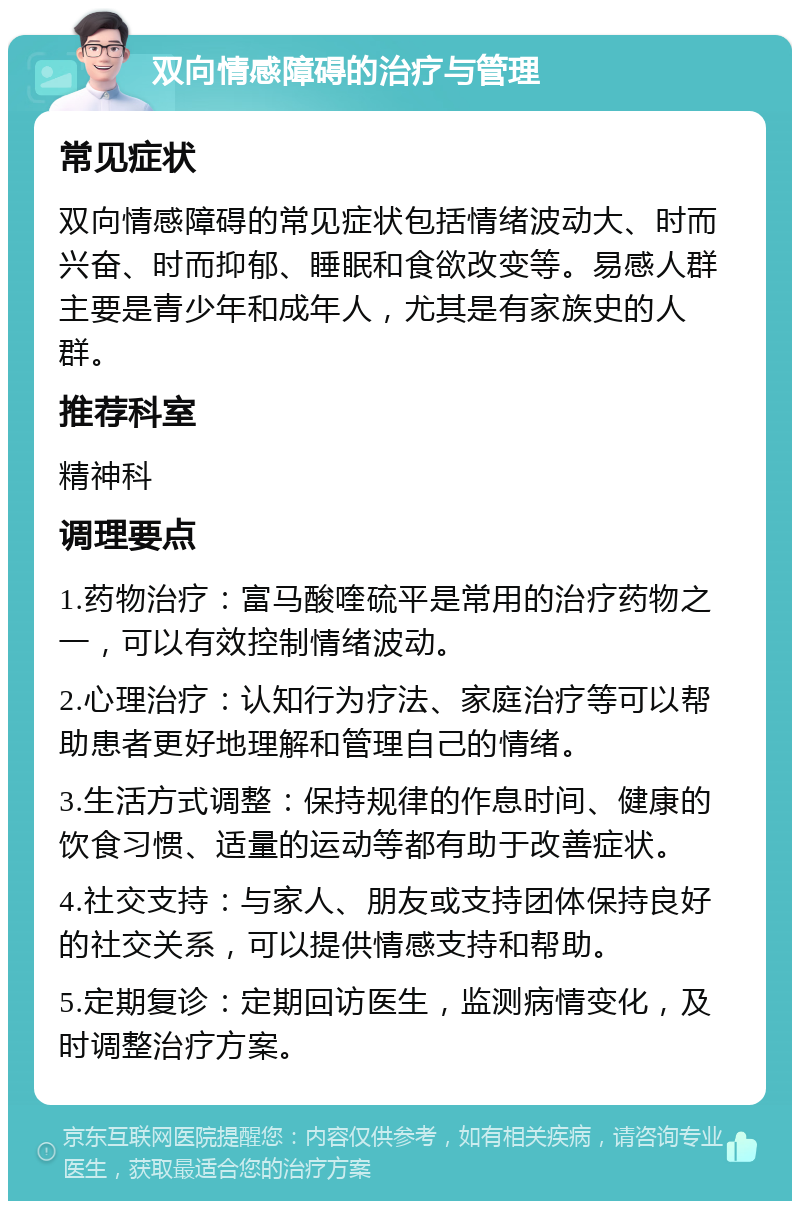 双向情感障碍的治疗与管理 常见症状 双向情感障碍的常见症状包括情绪波动大、时而兴奋、时而抑郁、睡眠和食欲改变等。易感人群主要是青少年和成年人，尤其是有家族史的人群。 推荐科室 精神科 调理要点 1.药物治疗：富马酸喹硫平是常用的治疗药物之一，可以有效控制情绪波动。 2.心理治疗：认知行为疗法、家庭治疗等可以帮助患者更好地理解和管理自己的情绪。 3.生活方式调整：保持规律的作息时间、健康的饮食习惯、适量的运动等都有助于改善症状。 4.社交支持：与家人、朋友或支持团体保持良好的社交关系，可以提供情感支持和帮助。 5.定期复诊：定期回访医生，监测病情变化，及时调整治疗方案。