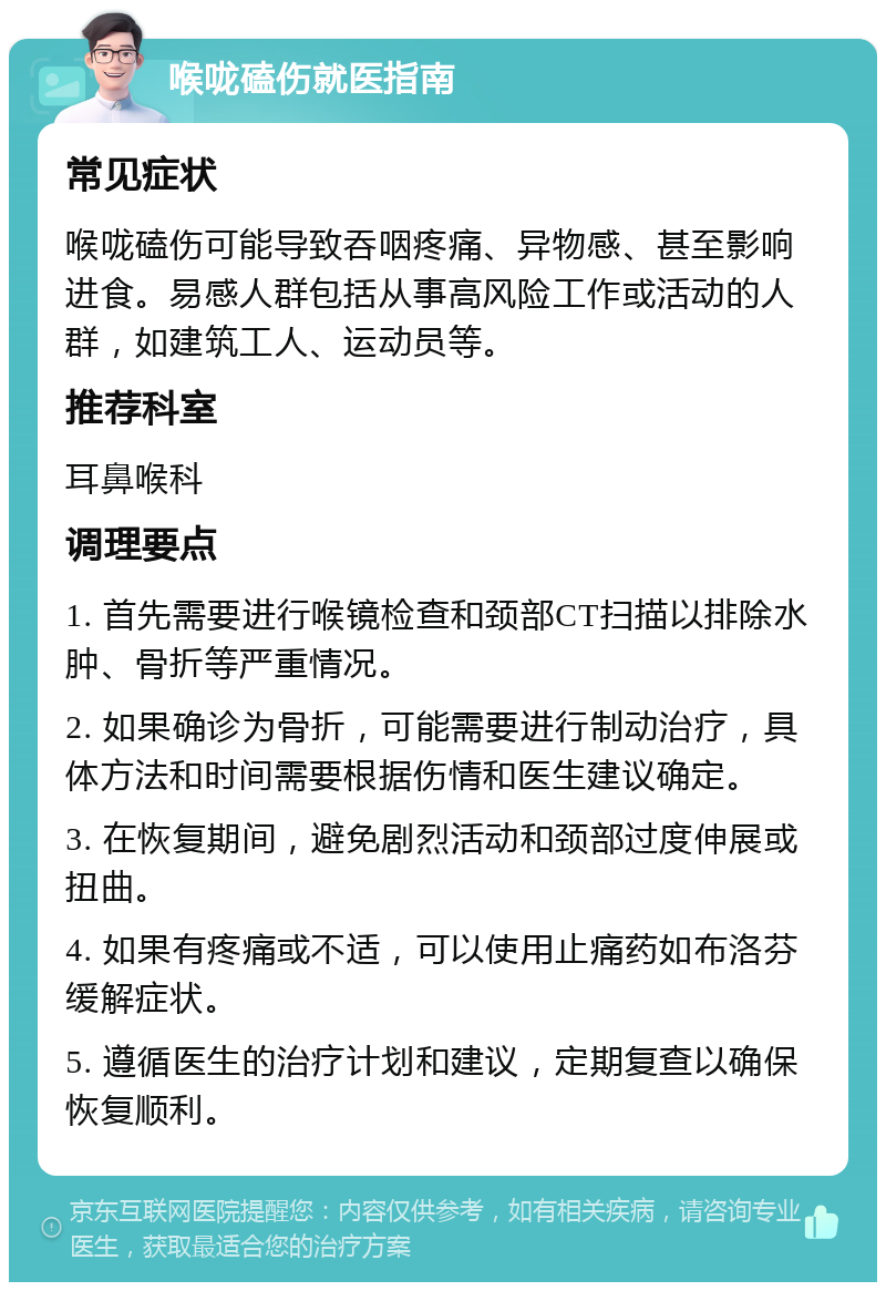 喉咙磕伤就医指南 常见症状 喉咙磕伤可能导致吞咽疼痛、异物感、甚至影响进食。易感人群包括从事高风险工作或活动的人群，如建筑工人、运动员等。 推荐科室 耳鼻喉科 调理要点 1. 首先需要进行喉镜检查和颈部CT扫描以排除水肿、骨折等严重情况。 2. 如果确诊为骨折，可能需要进行制动治疗，具体方法和时间需要根据伤情和医生建议确定。 3. 在恢复期间，避免剧烈活动和颈部过度伸展或扭曲。 4. 如果有疼痛或不适，可以使用止痛药如布洛芬缓解症状。 5. 遵循医生的治疗计划和建议，定期复查以确保恢复顺利。