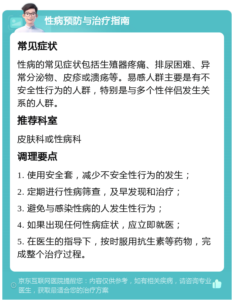 性病预防与治疗指南 常见症状 性病的常见症状包括生殖器疼痛、排尿困难、异常分泌物、皮疹或溃疡等。易感人群主要是有不安全性行为的人群，特别是与多个性伴侣发生关系的人群。 推荐科室 皮肤科或性病科 调理要点 1. 使用安全套，减少不安全性行为的发生； 2. 定期进行性病筛查，及早发现和治疗； 3. 避免与感染性病的人发生性行为； 4. 如果出现任何性病症状，应立即就医； 5. 在医生的指导下，按时服用抗生素等药物，完成整个治疗过程。