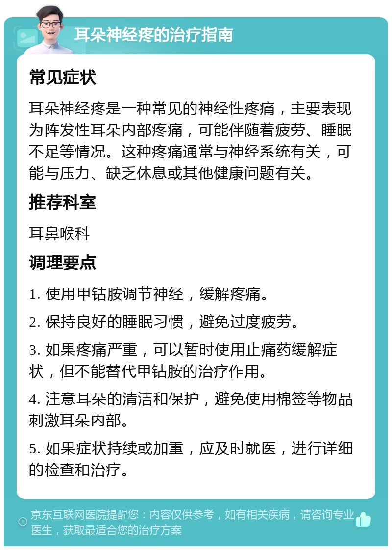 耳朵神经疼的治疗指南 常见症状 耳朵神经疼是一种常见的神经性疼痛，主要表现为阵发性耳朵内部疼痛，可能伴随着疲劳、睡眠不足等情况。这种疼痛通常与神经系统有关，可能与压力、缺乏休息或其他健康问题有关。 推荐科室 耳鼻喉科 调理要点 1. 使用甲钴胺调节神经，缓解疼痛。 2. 保持良好的睡眠习惯，避免过度疲劳。 3. 如果疼痛严重，可以暂时使用止痛药缓解症状，但不能替代甲钴胺的治疗作用。 4. 注意耳朵的清洁和保护，避免使用棉签等物品刺激耳朵内部。 5. 如果症状持续或加重，应及时就医，进行详细的检查和治疗。