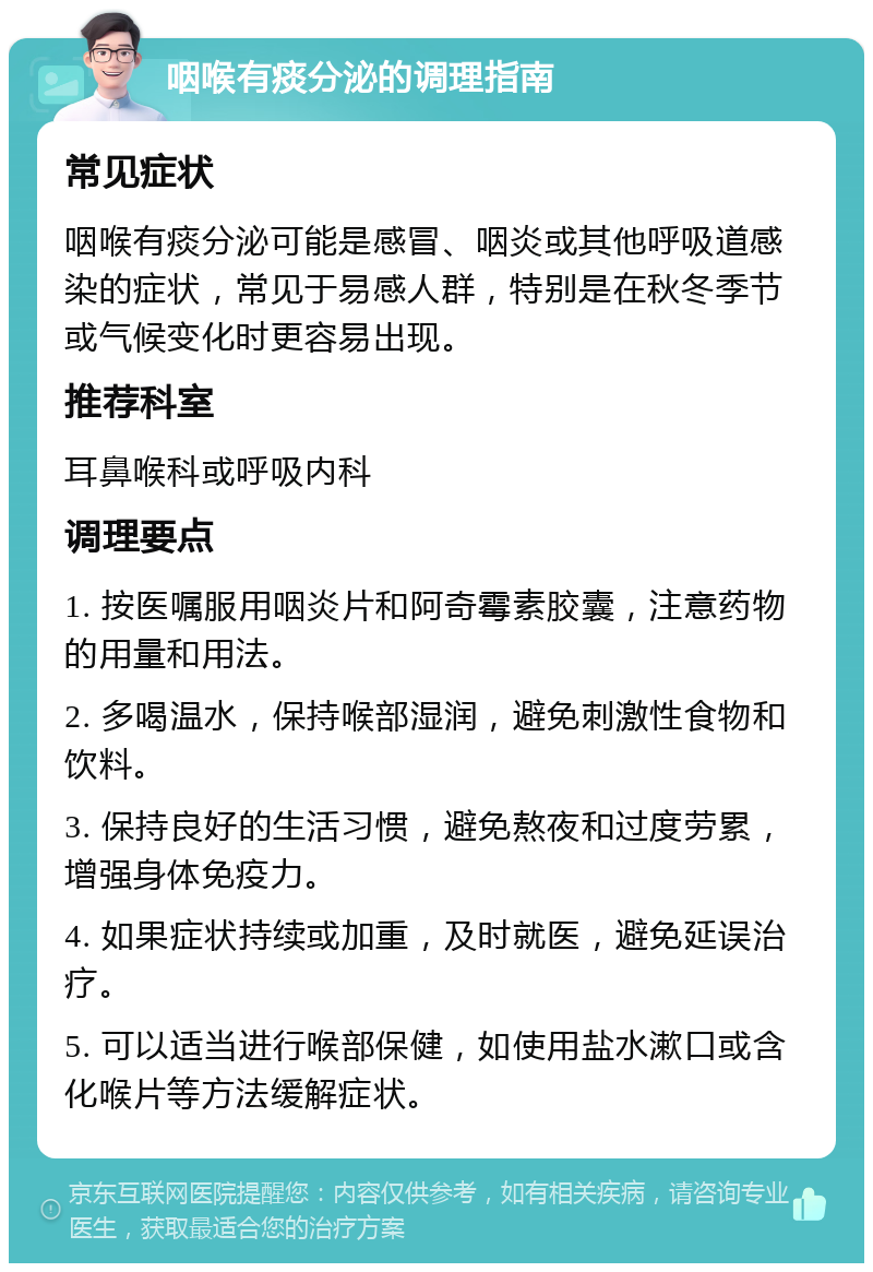 咽喉有痰分泌的调理指南 常见症状 咽喉有痰分泌可能是感冒、咽炎或其他呼吸道感染的症状，常见于易感人群，特别是在秋冬季节或气候变化时更容易出现。 推荐科室 耳鼻喉科或呼吸内科 调理要点 1. 按医嘱服用咽炎片和阿奇霉素胶囊，注意药物的用量和用法。 2. 多喝温水，保持喉部湿润，避免刺激性食物和饮料。 3. 保持良好的生活习惯，避免熬夜和过度劳累，增强身体免疫力。 4. 如果症状持续或加重，及时就医，避免延误治疗。 5. 可以适当进行喉部保健，如使用盐水漱口或含化喉片等方法缓解症状。