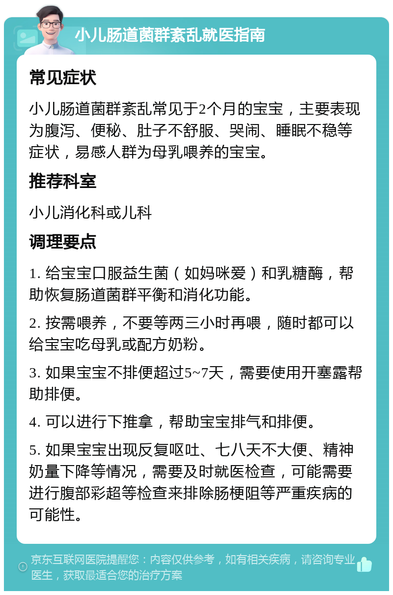 小儿肠道菌群紊乱就医指南 常见症状 小儿肠道菌群紊乱常见于2个月的宝宝，主要表现为腹泻、便秘、肚子不舒服、哭闹、睡眠不稳等症状，易感人群为母乳喂养的宝宝。 推荐科室 小儿消化科或儿科 调理要点 1. 给宝宝口服益生菌（如妈咪爱）和乳糖酶，帮助恢复肠道菌群平衡和消化功能。 2. 按需喂养，不要等两三小时再喂，随时都可以给宝宝吃母乳或配方奶粉。 3. 如果宝宝不排便超过5~7天，需要使用开塞露帮助排便。 4. 可以进行下推拿，帮助宝宝排气和排便。 5. 如果宝宝出现反复呕吐、七八天不大便、精神奶量下降等情况，需要及时就医检查，可能需要进行腹部彩超等检查来排除肠梗阻等严重疾病的可能性。