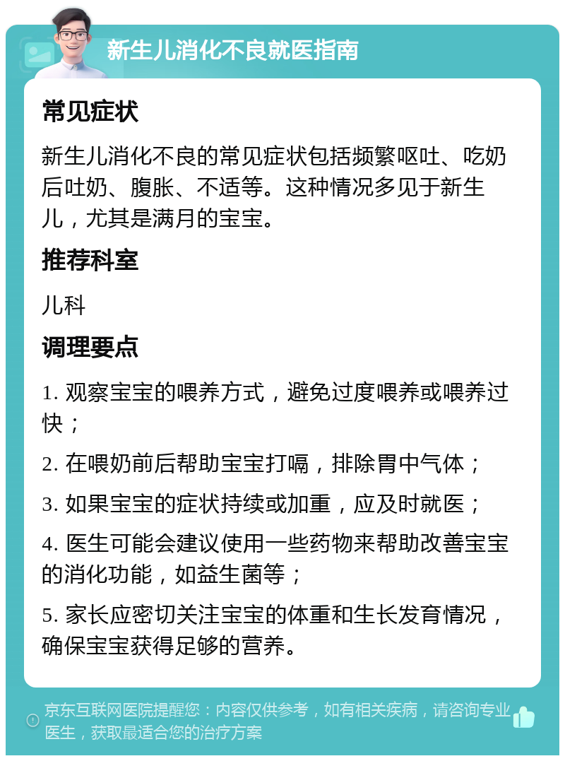 新生儿消化不良就医指南 常见症状 新生儿消化不良的常见症状包括频繁呕吐、吃奶后吐奶、腹胀、不适等。这种情况多见于新生儿，尤其是满月的宝宝。 推荐科室 儿科 调理要点 1. 观察宝宝的喂养方式，避免过度喂养或喂养过快； 2. 在喂奶前后帮助宝宝打嗝，排除胃中气体； 3. 如果宝宝的症状持续或加重，应及时就医； 4. 医生可能会建议使用一些药物来帮助改善宝宝的消化功能，如益生菌等； 5. 家长应密切关注宝宝的体重和生长发育情况，确保宝宝获得足够的营养。