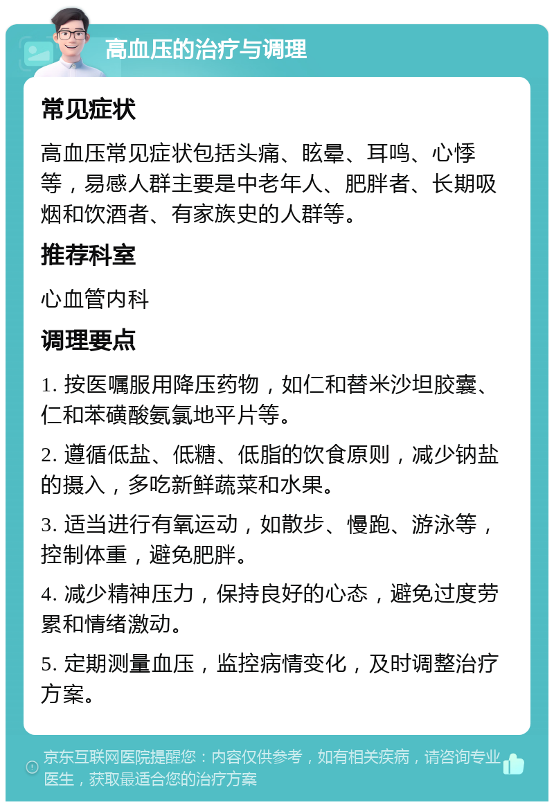 高血压的治疗与调理 常见症状 高血压常见症状包括头痛、眩晕、耳鸣、心悸等，易感人群主要是中老年人、肥胖者、长期吸烟和饮酒者、有家族史的人群等。 推荐科室 心血管内科 调理要点 1. 按医嘱服用降压药物，如仁和替米沙坦胶囊、仁和苯磺酸氨氯地平片等。 2. 遵循低盐、低糖、低脂的饮食原则，减少钠盐的摄入，多吃新鲜蔬菜和水果。 3. 适当进行有氧运动，如散步、慢跑、游泳等，控制体重，避免肥胖。 4. 减少精神压力，保持良好的心态，避免过度劳累和情绪激动。 5. 定期测量血压，监控病情变化，及时调整治疗方案。