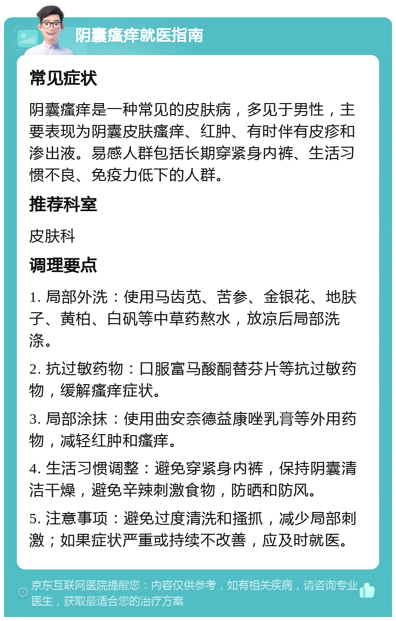 阴囊瘙痒就医指南 常见症状 阴囊瘙痒是一种常见的皮肤病，多见于男性，主要表现为阴囊皮肤瘙痒、红肿、有时伴有皮疹和渗出液。易感人群包括长期穿紧身内裤、生活习惯不良、免疫力低下的人群。 推荐科室 皮肤科 调理要点 1. 局部外洗：使用马齿苋、苦参、金银花、地肤子、黄柏、白矾等中草药熬水，放凉后局部洗涤。 2. 抗过敏药物：口服富马酸酮替芬片等抗过敏药物，缓解瘙痒症状。 3. 局部涂抹：使用曲安奈德益康唑乳膏等外用药物，减轻红肿和瘙痒。 4. 生活习惯调整：避免穿紧身内裤，保持阴囊清洁干燥，避免辛辣刺激食物，防晒和防风。 5. 注意事项：避免过度清洗和搔抓，减少局部刺激；如果症状严重或持续不改善，应及时就医。