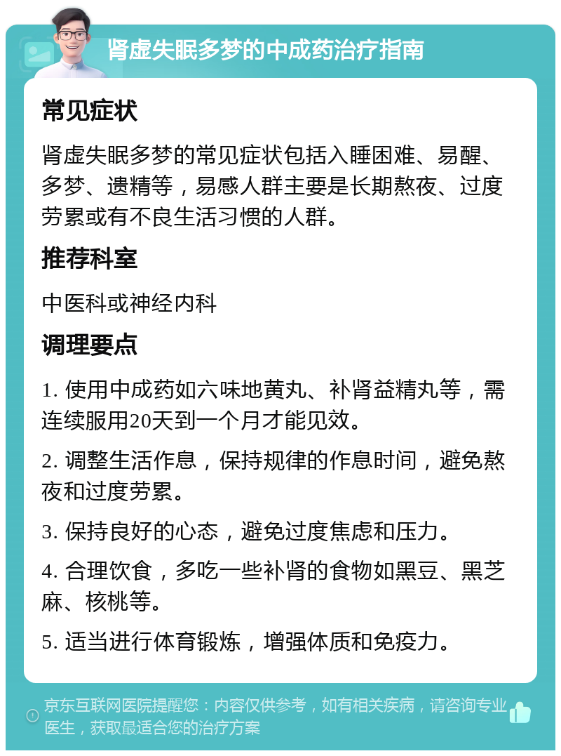 肾虚失眠多梦的中成药治疗指南 常见症状 肾虚失眠多梦的常见症状包括入睡困难、易醒、多梦、遗精等，易感人群主要是长期熬夜、过度劳累或有不良生活习惯的人群。 推荐科室 中医科或神经内科 调理要点 1. 使用中成药如六味地黄丸、补肾益精丸等，需连续服用20天到一个月才能见效。 2. 调整生活作息，保持规律的作息时间，避免熬夜和过度劳累。 3. 保持良好的心态，避免过度焦虑和压力。 4. 合理饮食，多吃一些补肾的食物如黑豆、黑芝麻、核桃等。 5. 适当进行体育锻炼，增强体质和免疫力。