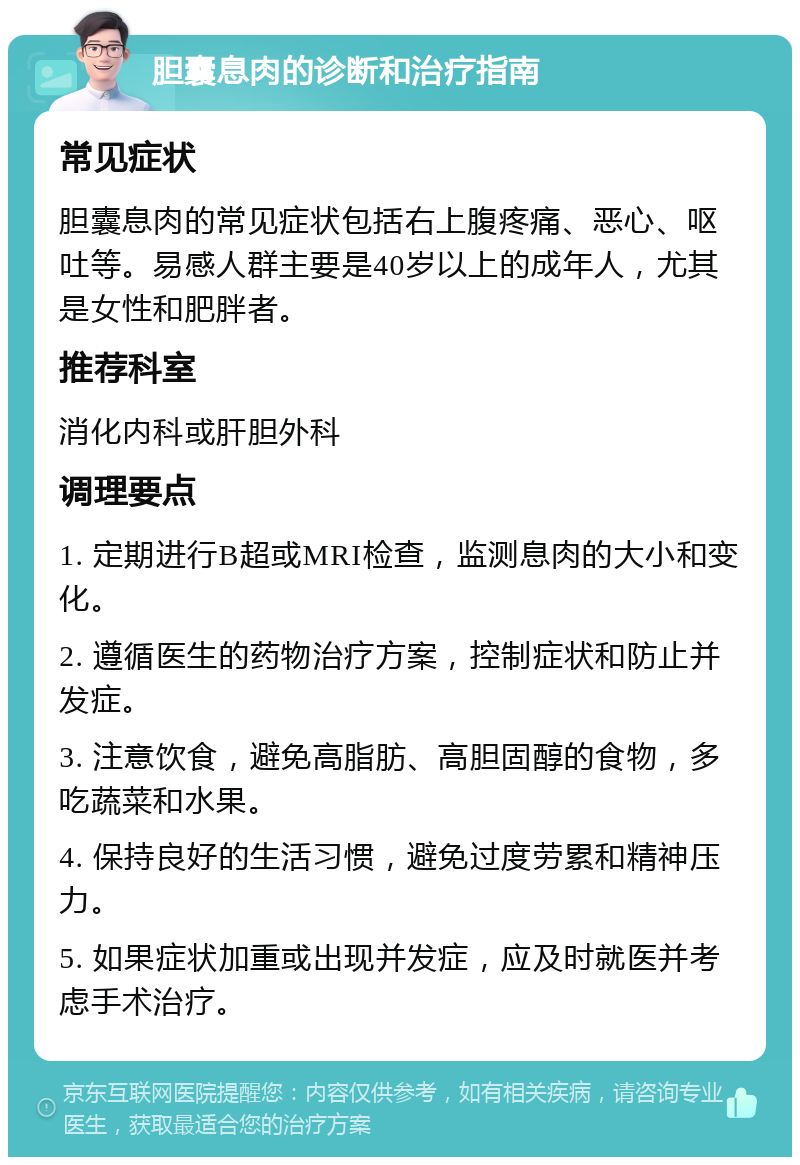 胆囊息肉的诊断和治疗指南 常见症状 胆囊息肉的常见症状包括右上腹疼痛、恶心、呕吐等。易感人群主要是40岁以上的成年人，尤其是女性和肥胖者。 推荐科室 消化内科或肝胆外科 调理要点 1. 定期进行B超或MRI检查，监测息肉的大小和变化。 2. 遵循医生的药物治疗方案，控制症状和防止并发症。 3. 注意饮食，避免高脂肪、高胆固醇的食物，多吃蔬菜和水果。 4. 保持良好的生活习惯，避免过度劳累和精神压力。 5. 如果症状加重或出现并发症，应及时就医并考虑手术治疗。