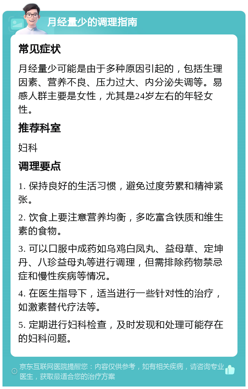 月经量少的调理指南 常见症状 月经量少可能是由于多种原因引起的，包括生理因素、营养不良、压力过大、内分泌失调等。易感人群主要是女性，尤其是24岁左右的年轻女性。 推荐科室 妇科 调理要点 1. 保持良好的生活习惯，避免过度劳累和精神紧张。 2. 饮食上要注意营养均衡，多吃富含铁质和维生素的食物。 3. 可以口服中成药如乌鸡白凤丸、益母草、定坤丹、八珍益母丸等进行调理，但需排除药物禁忌症和慢性疾病等情况。 4. 在医生指导下，适当进行一些针对性的治疗，如激素替代疗法等。 5. 定期进行妇科检查，及时发现和处理可能存在的妇科问题。