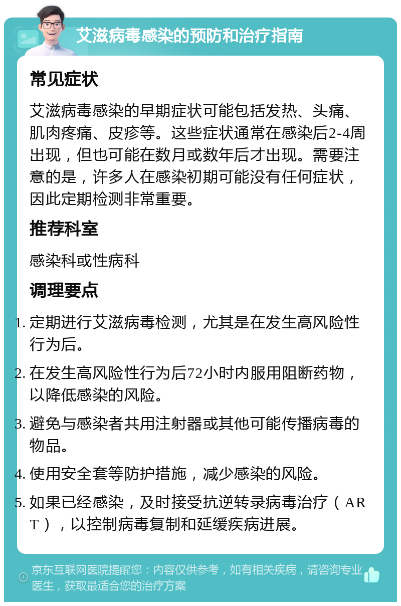 艾滋病毒感染的预防和治疗指南 常见症状 艾滋病毒感染的早期症状可能包括发热、头痛、肌肉疼痛、皮疹等。这些症状通常在感染后2-4周出现，但也可能在数月或数年后才出现。需要注意的是，许多人在感染初期可能没有任何症状，因此定期检测非常重要。 推荐科室 感染科或性病科 调理要点 定期进行艾滋病毒检测，尤其是在发生高风险性行为后。 在发生高风险性行为后72小时内服用阻断药物，以降低感染的风险。 避免与感染者共用注射器或其他可能传播病毒的物品。 使用安全套等防护措施，减少感染的风险。 如果已经感染，及时接受抗逆转录病毒治疗（ART），以控制病毒复制和延缓疾病进展。