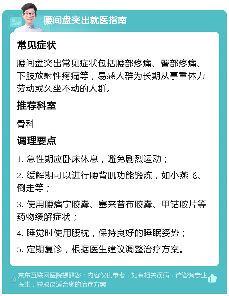 腰间盘突出就医指南 常见症状 腰间盘突出常见症状包括腰部疼痛、臀部疼痛、下肢放射性疼痛等，易感人群为长期从事重体力劳动或久坐不动的人群。 推荐科室 骨科 调理要点 1. 急性期应卧床休息，避免剧烈运动； 2. 缓解期可以进行腰背肌功能锻炼，如小燕飞、倒走等； 3. 使用腰痛宁胶囊、塞来昔布胶囊、甲钴胺片等药物缓解症状； 4. 睡觉时使用腰枕，保持良好的睡眠姿势； 5. 定期复诊，根据医生建议调整治疗方案。