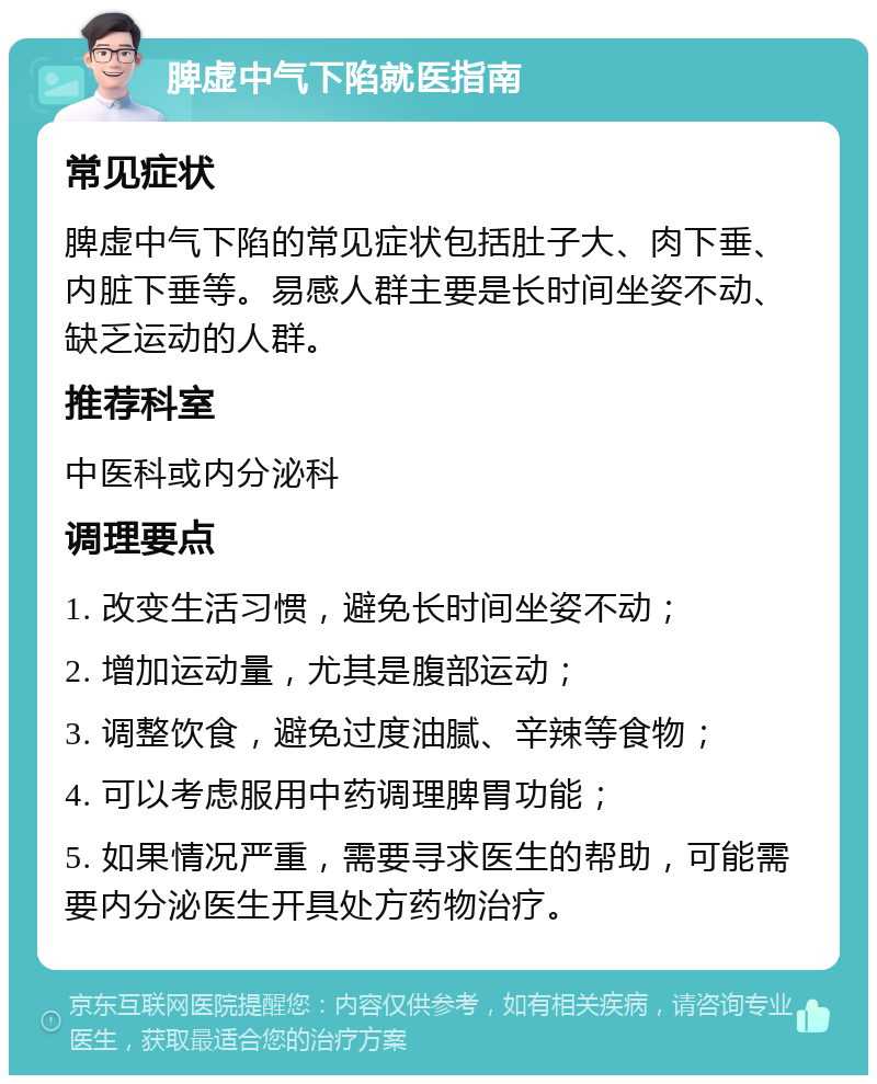 脾虚中气下陷就医指南 常见症状 脾虚中气下陷的常见症状包括肚子大、肉下垂、内脏下垂等。易感人群主要是长时间坐姿不动、缺乏运动的人群。 推荐科室 中医科或内分泌科 调理要点 1. 改变生活习惯，避免长时间坐姿不动； 2. 增加运动量，尤其是腹部运动； 3. 调整饮食，避免过度油腻、辛辣等食物； 4. 可以考虑服用中药调理脾胃功能； 5. 如果情况严重，需要寻求医生的帮助，可能需要内分泌医生开具处方药物治疗。