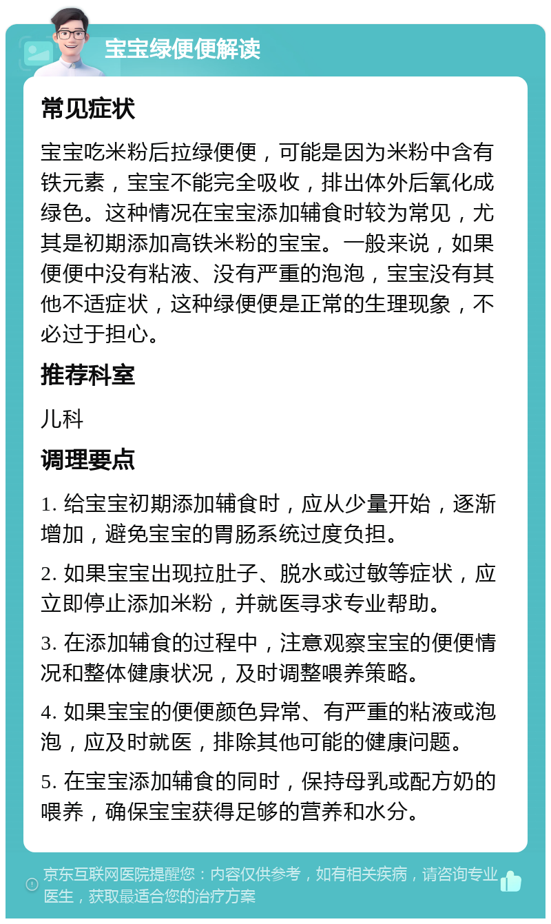 宝宝绿便便解读 常见症状 宝宝吃米粉后拉绿便便，可能是因为米粉中含有铁元素，宝宝不能完全吸收，排出体外后氧化成绿色。这种情况在宝宝添加辅食时较为常见，尤其是初期添加高铁米粉的宝宝。一般来说，如果便便中没有粘液、没有严重的泡泡，宝宝没有其他不适症状，这种绿便便是正常的生理现象，不必过于担心。 推荐科室 儿科 调理要点 1. 给宝宝初期添加辅食时，应从少量开始，逐渐增加，避免宝宝的胃肠系统过度负担。 2. 如果宝宝出现拉肚子、脱水或过敏等症状，应立即停止添加米粉，并就医寻求专业帮助。 3. 在添加辅食的过程中，注意观察宝宝的便便情况和整体健康状况，及时调整喂养策略。 4. 如果宝宝的便便颜色异常、有严重的粘液或泡泡，应及时就医，排除其他可能的健康问题。 5. 在宝宝添加辅食的同时，保持母乳或配方奶的喂养，确保宝宝获得足够的营养和水分。