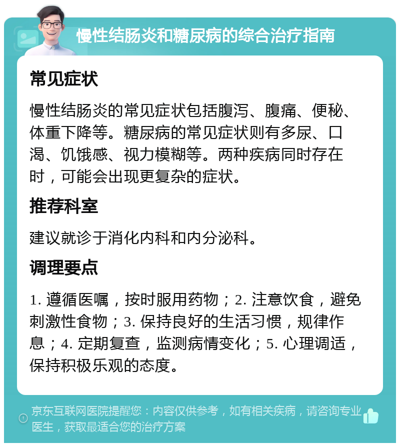 慢性结肠炎和糖尿病的综合治疗指南 常见症状 慢性结肠炎的常见症状包括腹泻、腹痛、便秘、体重下降等。糖尿病的常见症状则有多尿、口渴、饥饿感、视力模糊等。两种疾病同时存在时，可能会出现更复杂的症状。 推荐科室 建议就诊于消化内科和内分泌科。 调理要点 1. 遵循医嘱，按时服用药物；2. 注意饮食，避免刺激性食物；3. 保持良好的生活习惯，规律作息；4. 定期复查，监测病情变化；5. 心理调适，保持积极乐观的态度。