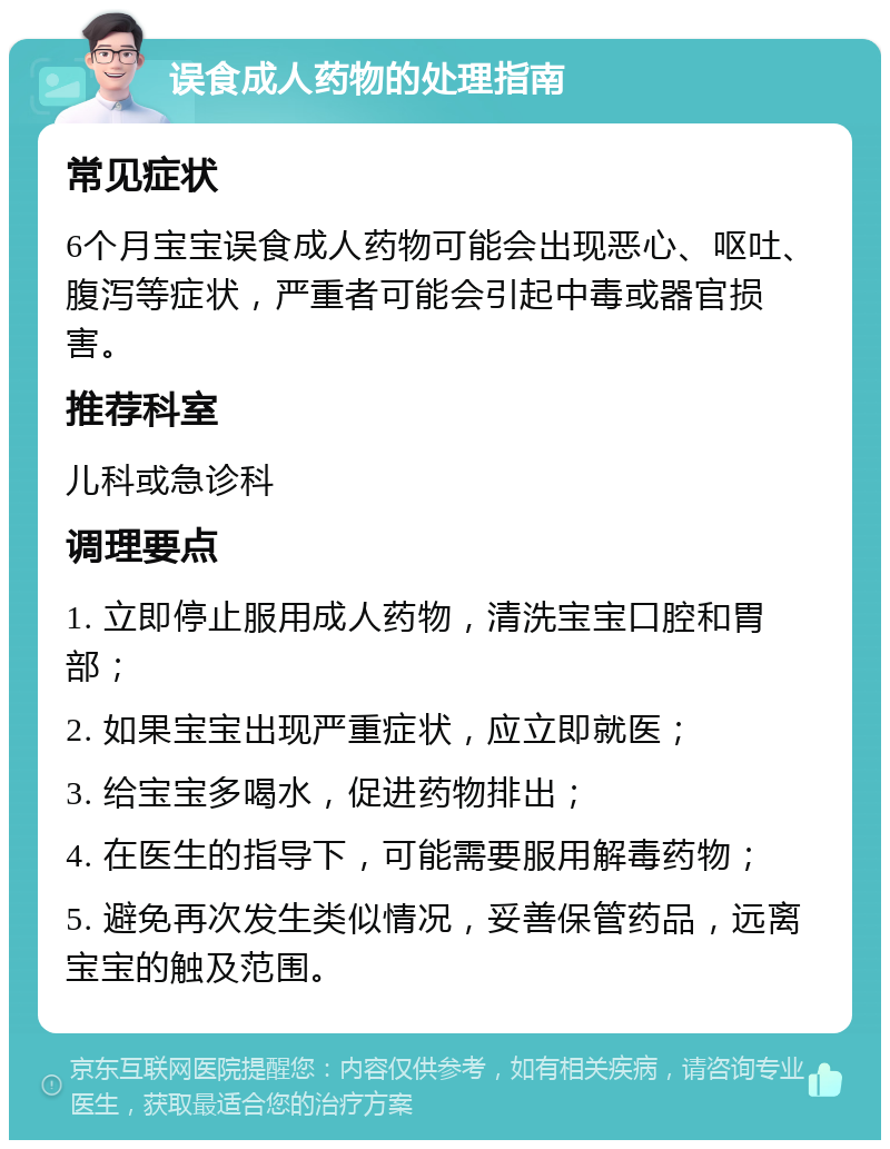 误食成人药物的处理指南 常见症状 6个月宝宝误食成人药物可能会出现恶心、呕吐、腹泻等症状，严重者可能会引起中毒或器官损害。 推荐科室 儿科或急诊科 调理要点 1. 立即停止服用成人药物，清洗宝宝口腔和胃部； 2. 如果宝宝出现严重症状，应立即就医； 3. 给宝宝多喝水，促进药物排出； 4. 在医生的指导下，可能需要服用解毒药物； 5. 避免再次发生类似情况，妥善保管药品，远离宝宝的触及范围。