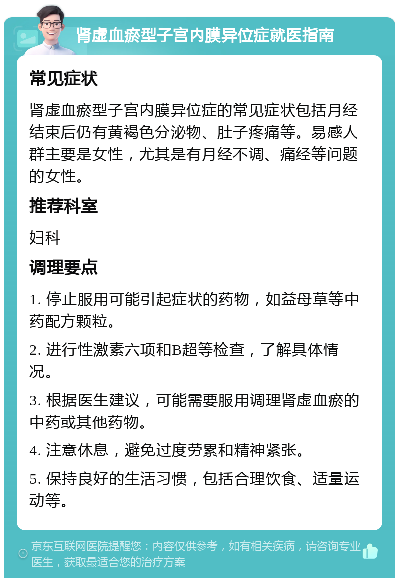 肾虚血瘀型子宫内膜异位症就医指南 常见症状 肾虚血瘀型子宫内膜异位症的常见症状包括月经结束后仍有黄褐色分泌物、肚子疼痛等。易感人群主要是女性，尤其是有月经不调、痛经等问题的女性。 推荐科室 妇科 调理要点 1. 停止服用可能引起症状的药物，如益母草等中药配方颗粒。 2. 进行性激素六项和B超等检查，了解具体情况。 3. 根据医生建议，可能需要服用调理肾虚血瘀的中药或其他药物。 4. 注意休息，避免过度劳累和精神紧张。 5. 保持良好的生活习惯，包括合理饮食、适量运动等。