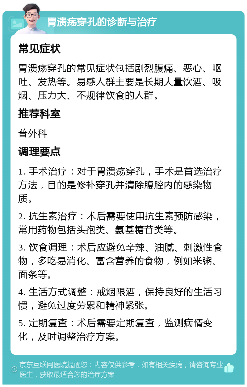 胃溃疡穿孔的诊断与治疗 常见症状 胃溃疡穿孔的常见症状包括剧烈腹痛、恶心、呕吐、发热等。易感人群主要是长期大量饮酒、吸烟、压力大、不规律饮食的人群。 推荐科室 普外科 调理要点 1. 手术治疗：对于胃溃疡穿孔，手术是首选治疗方法，目的是修补穿孔并清除腹腔内的感染物质。 2. 抗生素治疗：术后需要使用抗生素预防感染，常用药物包括头孢类、氨基糖苷类等。 3. 饮食调理：术后应避免辛辣、油腻、刺激性食物，多吃易消化、富含营养的食物，例如米粥、面条等。 4. 生活方式调整：戒烟限酒，保持良好的生活习惯，避免过度劳累和精神紧张。 5. 定期复查：术后需要定期复查，监测病情变化，及时调整治疗方案。