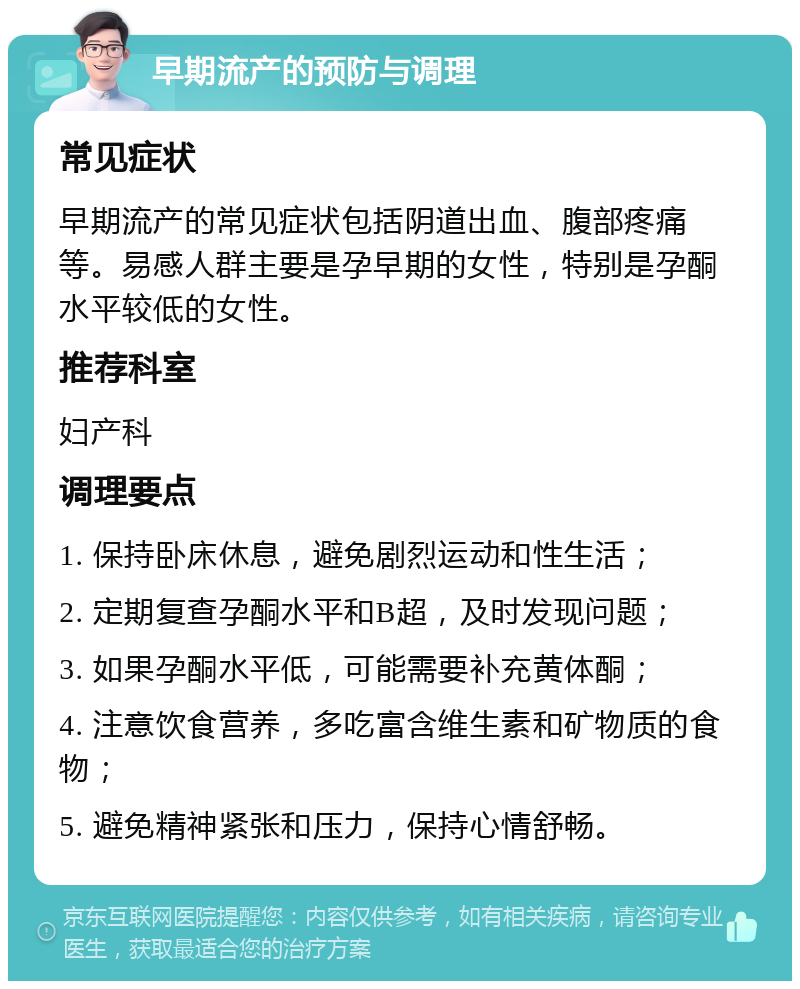 早期流产的预防与调理 常见症状 早期流产的常见症状包括阴道出血、腹部疼痛等。易感人群主要是孕早期的女性，特别是孕酮水平较低的女性。 推荐科室 妇产科 调理要点 1. 保持卧床休息，避免剧烈运动和性生活； 2. 定期复查孕酮水平和B超，及时发现问题； 3. 如果孕酮水平低，可能需要补充黄体酮； 4. 注意饮食营养，多吃富含维生素和矿物质的食物； 5. 避免精神紧张和压力，保持心情舒畅。