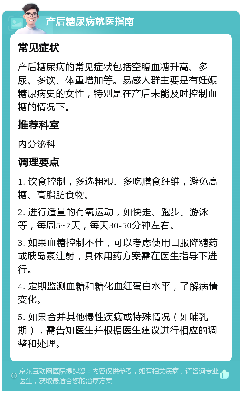 产后糖尿病就医指南 常见症状 产后糖尿病的常见症状包括空腹血糖升高、多尿、多饮、体重增加等。易感人群主要是有妊娠糖尿病史的女性，特别是在产后未能及时控制血糖的情况下。 推荐科室 内分泌科 调理要点 1. 饮食控制，多选粗粮、多吃膳食纤维，避免高糖、高脂肪食物。 2. 进行适量的有氧运动，如快走、跑步、游泳等，每周5~7天，每天30-50分钟左右。 3. 如果血糖控制不佳，可以考虑使用口服降糖药或胰岛素注射，具体用药方案需在医生指导下进行。 4. 定期监测血糖和糖化血红蛋白水平，了解病情变化。 5. 如果合并其他慢性疾病或特殊情况（如哺乳期），需告知医生并根据医生建议进行相应的调整和处理。