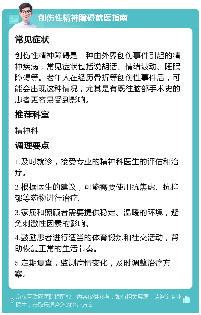 创伤性精神障碍就医指南 常见症状 创伤性精神障碍是一种由外界创伤事件引起的精神疾病，常见症状包括说胡话、情绪波动、睡眠障碍等。老年人在经历骨折等创伤性事件后，可能会出现这种情况，尤其是有既往脑部手术史的患者更容易受到影响。 推荐科室 精神科 调理要点 1.及时就诊，接受专业的精神科医生的评估和治疗。 2.根据医生的建议，可能需要使用抗焦虑、抗抑郁等药物进行治疗。 3.家属和照顾者需要提供稳定、温暖的环境，避免刺激性因素的影响。 4.鼓励患者进行适当的体育锻炼和社交活动，帮助恢复正常的生活节奏。 5.定期复查，监测病情变化，及时调整治疗方案。