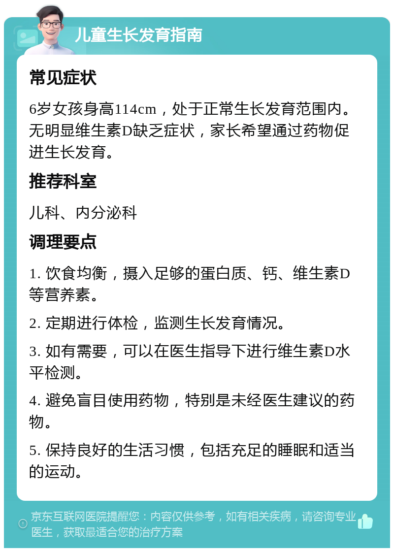 儿童生长发育指南 常见症状 6岁女孩身高114cm，处于正常生长发育范围内。无明显维生素D缺乏症状，家长希望通过药物促进生长发育。 推荐科室 儿科、内分泌科 调理要点 1. 饮食均衡，摄入足够的蛋白质、钙、维生素D等营养素。 2. 定期进行体检，监测生长发育情况。 3. 如有需要，可以在医生指导下进行维生素D水平检测。 4. 避免盲目使用药物，特别是未经医生建议的药物。 5. 保持良好的生活习惯，包括充足的睡眠和适当的运动。