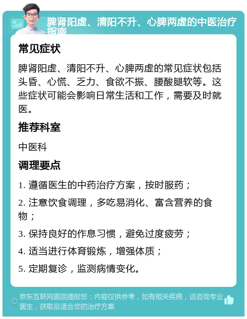 脾肾阳虚、清阳不升、心脾两虚的中医治疗指南 常见症状 脾肾阳虚、清阳不升、心脾两虚的常见症状包括头昏、心慌、乏力、食欲不振、腰酸腿软等。这些症状可能会影响日常生活和工作，需要及时就医。 推荐科室 中医科 调理要点 1. 遵循医生的中药治疗方案，按时服药； 2. 注意饮食调理，多吃易消化、富含营养的食物； 3. 保持良好的作息习惯，避免过度疲劳； 4. 适当进行体育锻炼，增强体质； 5. 定期复诊，监测病情变化。