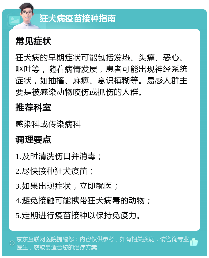 狂犬病疫苗接种指南 常见症状 狂犬病的早期症状可能包括发热、头痛、恶心、呕吐等，随着病情发展，患者可能出现神经系统症状，如抽搐、麻痹、意识模糊等。易感人群主要是被感染动物咬伤或抓伤的人群。 推荐科室 感染科或传染病科 调理要点 1.及时清洗伤口并消毒； 2.尽快接种狂犬疫苗； 3.如果出现症状，立即就医； 4.避免接触可能携带狂犬病毒的动物； 5.定期进行疫苗接种以保持免疫力。