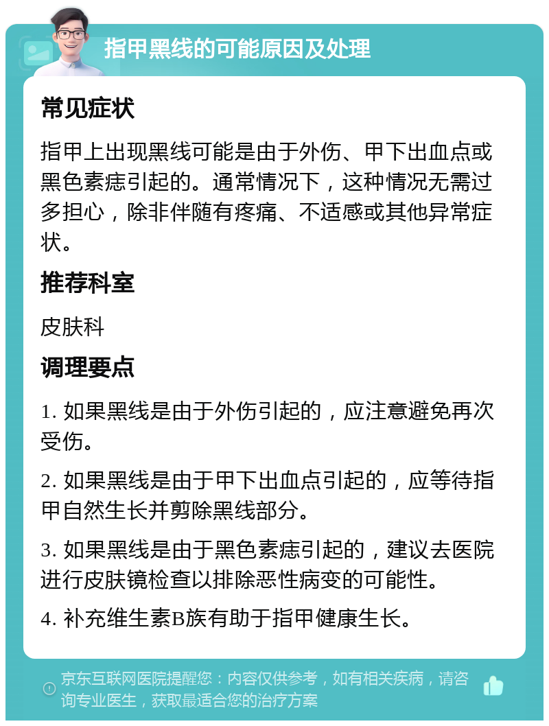 指甲黑线的可能原因及处理 常见症状 指甲上出现黑线可能是由于外伤、甲下出血点或黑色素痣引起的。通常情况下，这种情况无需过多担心，除非伴随有疼痛、不适感或其他异常症状。 推荐科室 皮肤科 调理要点 1. 如果黑线是由于外伤引起的，应注意避免再次受伤。 2. 如果黑线是由于甲下出血点引起的，应等待指甲自然生长并剪除黑线部分。 3. 如果黑线是由于黑色素痣引起的，建议去医院进行皮肤镜检查以排除恶性病变的可能性。 4. 补充维生素B族有助于指甲健康生长。