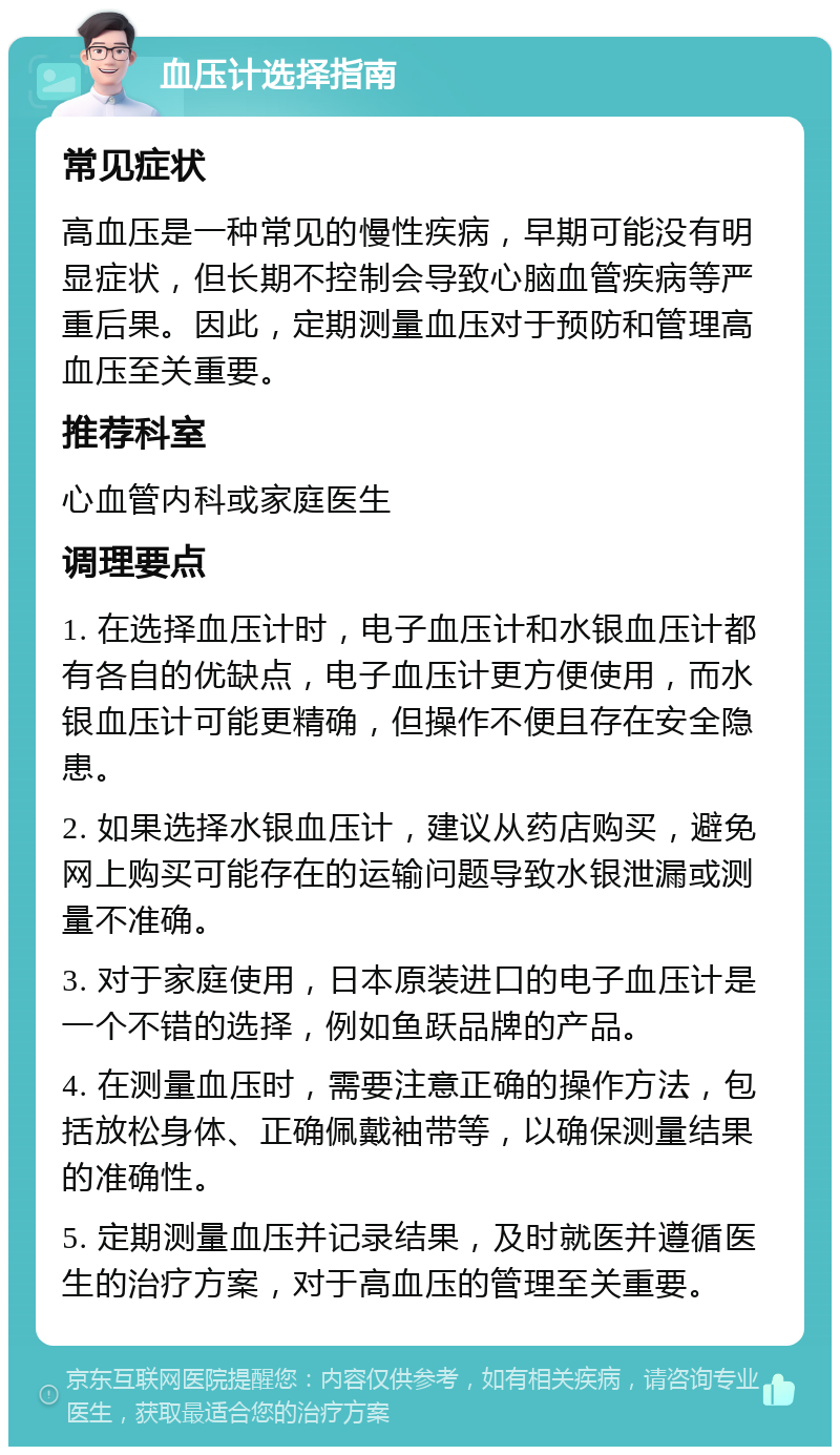 血压计选择指南 常见症状 高血压是一种常见的慢性疾病，早期可能没有明显症状，但长期不控制会导致心脑血管疾病等严重后果。因此，定期测量血压对于预防和管理高血压至关重要。 推荐科室 心血管内科或家庭医生 调理要点 1. 在选择血压计时，电子血压计和水银血压计都有各自的优缺点，电子血压计更方便使用，而水银血压计可能更精确，但操作不便且存在安全隐患。 2. 如果选择水银血压计，建议从药店购买，避免网上购买可能存在的运输问题导致水银泄漏或测量不准确。 3. 对于家庭使用，日本原装进口的电子血压计是一个不错的选择，例如鱼跃品牌的产品。 4. 在测量血压时，需要注意正确的操作方法，包括放松身体、正确佩戴袖带等，以确保测量结果的准确性。 5. 定期测量血压并记录结果，及时就医并遵循医生的治疗方案，对于高血压的管理至关重要。