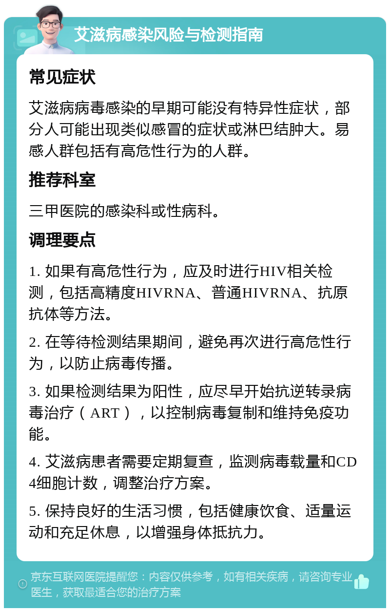 艾滋病感染风险与检测指南 常见症状 艾滋病病毒感染的早期可能没有特异性症状，部分人可能出现类似感冒的症状或淋巴结肿大。易感人群包括有高危性行为的人群。 推荐科室 三甲医院的感染科或性病科。 调理要点 1. 如果有高危性行为，应及时进行HIV相关检测，包括高精度HIVRNA、普通HIVRNA、抗原抗体等方法。 2. 在等待检测结果期间，避免再次进行高危性行为，以防止病毒传播。 3. 如果检测结果为阳性，应尽早开始抗逆转录病毒治疗（ART），以控制病毒复制和维持免疫功能。 4. 艾滋病患者需要定期复查，监测病毒载量和CD4细胞计数，调整治疗方案。 5. 保持良好的生活习惯，包括健康饮食、适量运动和充足休息，以增强身体抵抗力。