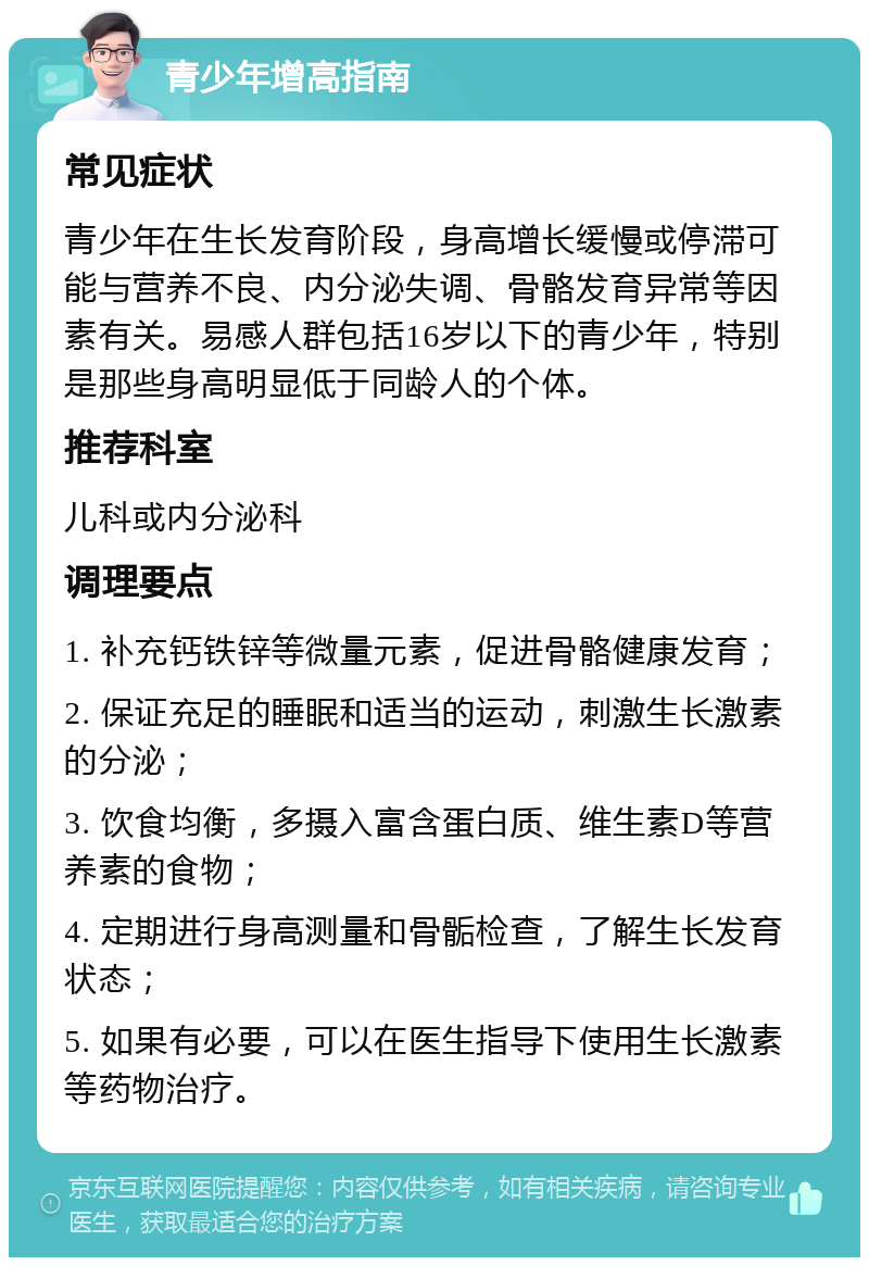 青少年增高指南 常见症状 青少年在生长发育阶段，身高增长缓慢或停滞可能与营养不良、内分泌失调、骨骼发育异常等因素有关。易感人群包括16岁以下的青少年，特别是那些身高明显低于同龄人的个体。 推荐科室 儿科或内分泌科 调理要点 1. 补充钙铁锌等微量元素，促进骨骼健康发育； 2. 保证充足的睡眠和适当的运动，刺激生长激素的分泌； 3. 饮食均衡，多摄入富含蛋白质、维生素D等营养素的食物； 4. 定期进行身高测量和骨骺检查，了解生长发育状态； 5. 如果有必要，可以在医生指导下使用生长激素等药物治疗。