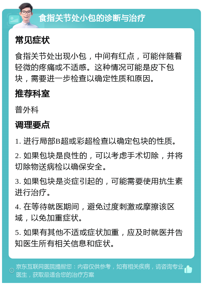 食指关节处小包的诊断与治疗 常见症状 食指关节处出现小包，中间有红点，可能伴随着轻微的疼痛或不适感。这种情况可能是皮下包块，需要进一步检查以确定性质和原因。 推荐科室 普外科 调理要点 1. 进行局部B超或彩超检查以确定包块的性质。 2. 如果包块是良性的，可以考虑手术切除，并将切除物送病检以确保安全。 3. 如果包块是炎症引起的，可能需要使用抗生素进行治疗。 4. 在等待就医期间，避免过度刺激或摩擦该区域，以免加重症状。 5. 如果有其他不适或症状加重，应及时就医并告知医生所有相关信息和症状。