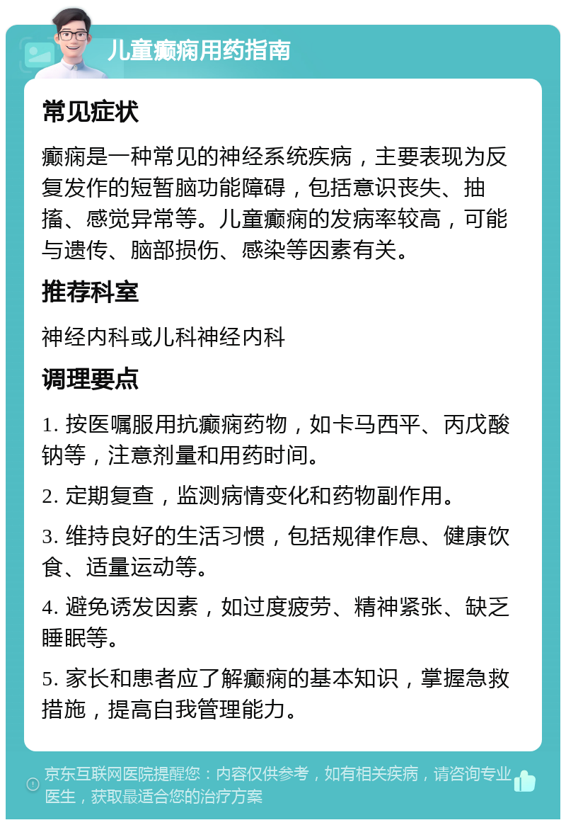 儿童癫痫用药指南 常见症状 癫痫是一种常见的神经系统疾病，主要表现为反复发作的短暂脑功能障碍，包括意识丧失、抽搐、感觉异常等。儿童癫痫的发病率较高，可能与遗传、脑部损伤、感染等因素有关。 推荐科室 神经内科或儿科神经内科 调理要点 1. 按医嘱服用抗癫痫药物，如卡马西平、丙戊酸钠等，注意剂量和用药时间。 2. 定期复查，监测病情变化和药物副作用。 3. 维持良好的生活习惯，包括规律作息、健康饮食、适量运动等。 4. 避免诱发因素，如过度疲劳、精神紧张、缺乏睡眠等。 5. 家长和患者应了解癫痫的基本知识，掌握急救措施，提高自我管理能力。