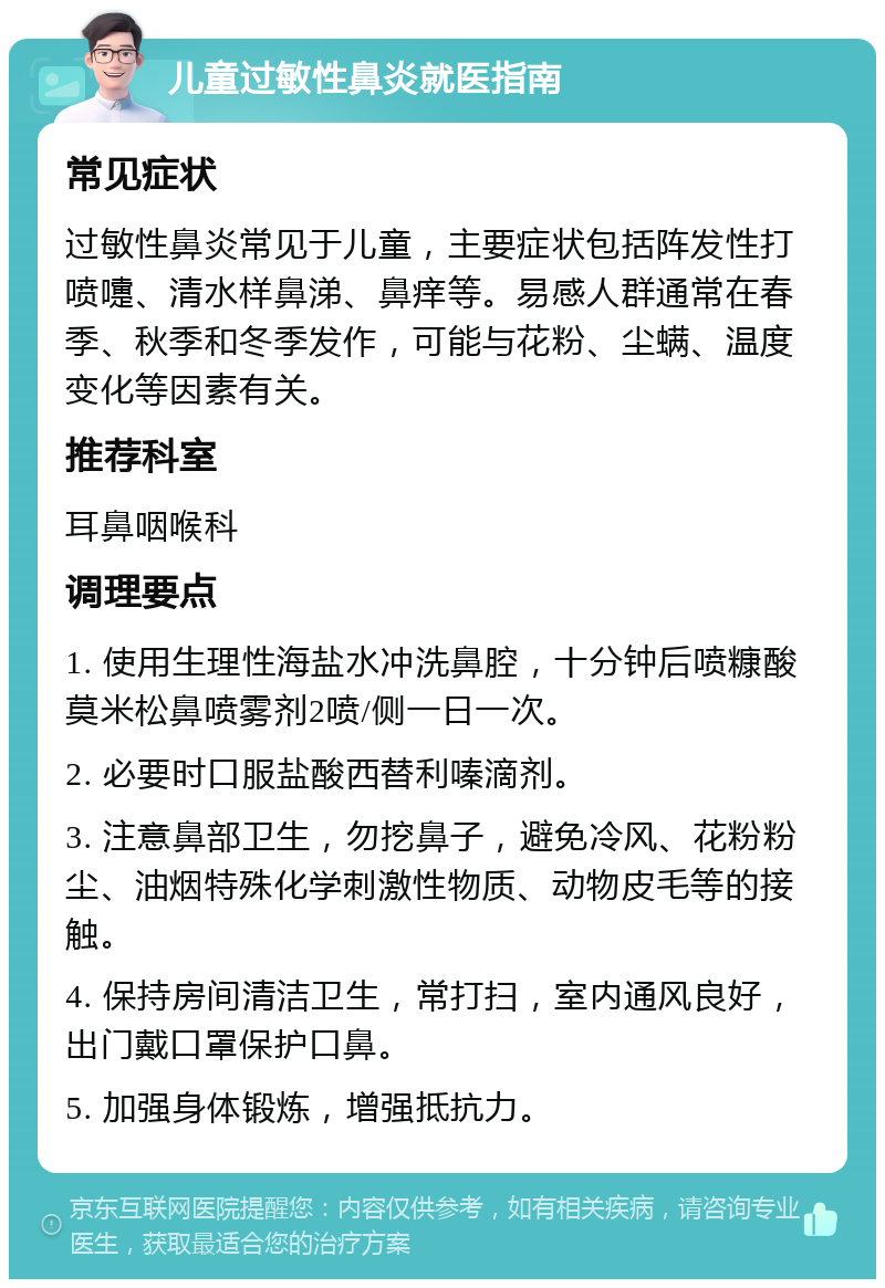 儿童过敏性鼻炎就医指南 常见症状 过敏性鼻炎常见于儿童，主要症状包括阵发性打喷嚏、清水样鼻涕、鼻痒等。易感人群通常在春季、秋季和冬季发作，可能与花粉、尘螨、温度变化等因素有关。 推荐科室 耳鼻咽喉科 调理要点 1. 使用生理性海盐水冲洗鼻腔，十分钟后喷糠酸莫米松鼻喷雾剂2喷/侧一日一次。 2. 必要时口服盐酸西替利嗪滴剂。 3. 注意鼻部卫生，勿挖鼻子，避免冷风、花粉粉尘、油烟特殊化学刺激性物质、动物皮毛等的接触。 4. 保持房间清洁卫生，常打扫，室内通风良好，出门戴口罩保护口鼻。 5. 加强身体锻炼，增强抵抗力。