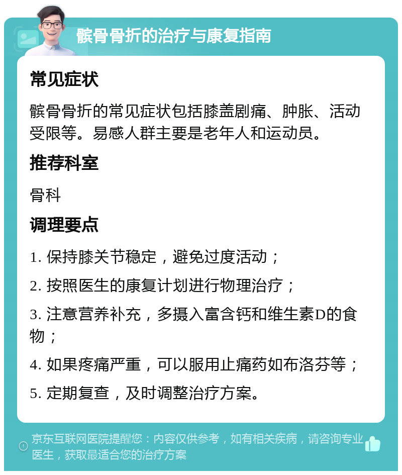 髌骨骨折的治疗与康复指南 常见症状 髌骨骨折的常见症状包括膝盖剧痛、肿胀、活动受限等。易感人群主要是老年人和运动员。 推荐科室 骨科 调理要点 1. 保持膝关节稳定，避免过度活动； 2. 按照医生的康复计划进行物理治疗； 3. 注意营养补充，多摄入富含钙和维生素D的食物； 4. 如果疼痛严重，可以服用止痛药如布洛芬等； 5. 定期复查，及时调整治疗方案。