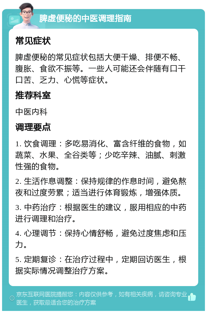 脾虚便秘的中医调理指南 常见症状 脾虚便秘的常见症状包括大便干燥、排便不畅、腹胀、食欲不振等。一些人可能还会伴随有口干口苦、乏力、心慌等症状。 推荐科室 中医内科 调理要点 1. 饮食调理：多吃易消化、富含纤维的食物，如蔬菜、水果、全谷类等；少吃辛辣、油腻、刺激性强的食物。 2. 生活作息调整：保持规律的作息时间，避免熬夜和过度劳累；适当进行体育锻炼，增强体质。 3. 中药治疗：根据医生的建议，服用相应的中药进行调理和治疗。 4. 心理调节：保持心情舒畅，避免过度焦虑和压力。 5. 定期复诊：在治疗过程中，定期回访医生，根据实际情况调整治疗方案。