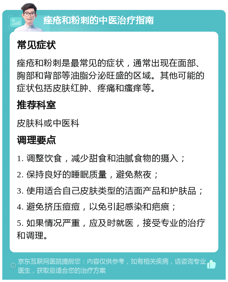 痤疮和粉刺的中医治疗指南 常见症状 痤疮和粉刺是最常见的症状，通常出现在面部、胸部和背部等油脂分泌旺盛的区域。其他可能的症状包括皮肤红肿、疼痛和瘙痒等。 推荐科室 皮肤科或中医科 调理要点 1. 调整饮食，减少甜食和油腻食物的摄入； 2. 保持良好的睡眠质量，避免熬夜； 3. 使用适合自己皮肤类型的洁面产品和护肤品； 4. 避免挤压痘痘，以免引起感染和疤痕； 5. 如果情况严重，应及时就医，接受专业的治疗和调理。