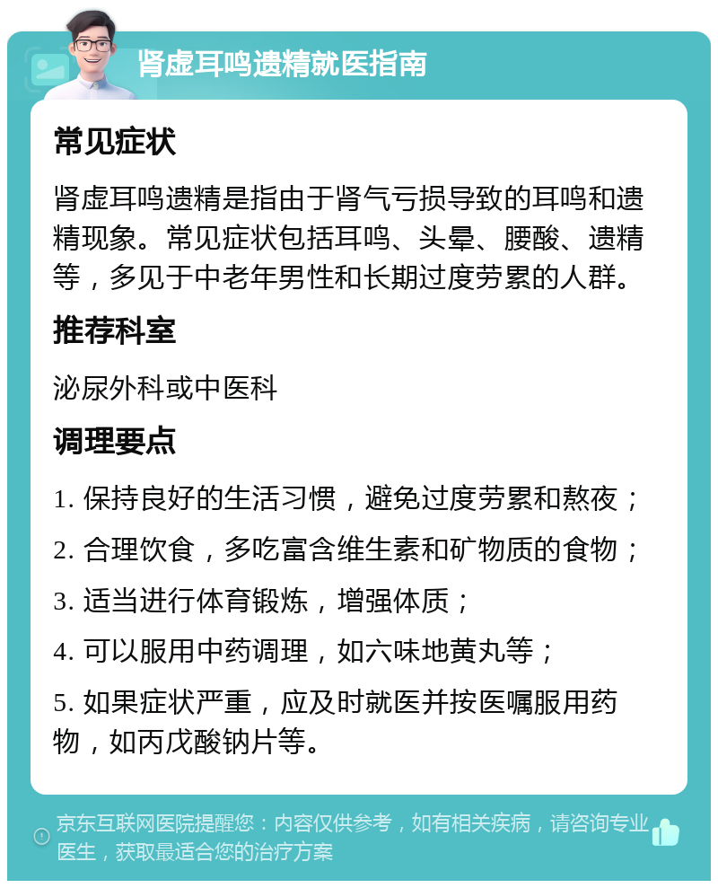 肾虚耳鸣遗精就医指南 常见症状 肾虚耳鸣遗精是指由于肾气亏损导致的耳鸣和遗精现象。常见症状包括耳鸣、头晕、腰酸、遗精等，多见于中老年男性和长期过度劳累的人群。 推荐科室 泌尿外科或中医科 调理要点 1. 保持良好的生活习惯，避免过度劳累和熬夜； 2. 合理饮食，多吃富含维生素和矿物质的食物； 3. 适当进行体育锻炼，增强体质； 4. 可以服用中药调理，如六味地黄丸等； 5. 如果症状严重，应及时就医并按医嘱服用药物，如丙戊酸钠片等。