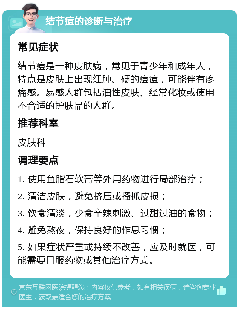 结节痘的诊断与治疗 常见症状 结节痘是一种皮肤病，常见于青少年和成年人，特点是皮肤上出现红肿、硬的痘痘，可能伴有疼痛感。易感人群包括油性皮肤、经常化妆或使用不合适的护肤品的人群。 推荐科室 皮肤科 调理要点 1. 使用鱼脂石软膏等外用药物进行局部治疗； 2. 清洁皮肤，避免挤压或搔抓皮损； 3. 饮食清淡，少食辛辣刺激、过甜过油的食物； 4. 避免熬夜，保持良好的作息习惯； 5. 如果症状严重或持续不改善，应及时就医，可能需要口服药物或其他治疗方式。